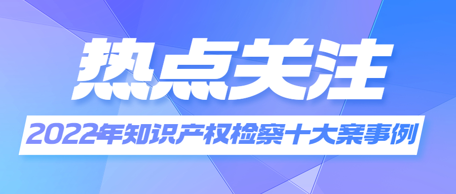 关注 | 最高检发布2022年知识产权检察十大案事例